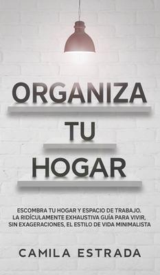 Organiza tu hogar: Escombra tu hogar y espacio de trabajo. La ridículamente exhaustiva guía para vivir, sin exageraciones, el estilo de v - Camila Estrada