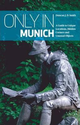 Only in Munich: A Guide to Unique Locations, Hidden Corners and Unusual Objects - Duncan J. D. Smith