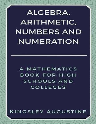 Algebra, Arithmetic, Numbers and Numeration: A Mathematics Book for High Schools and Colleges - Kingsley Augustine