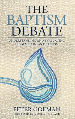 The Baptism Debate: Understanding and Evaluating Reformed Infant Baptism - Peter Goeman