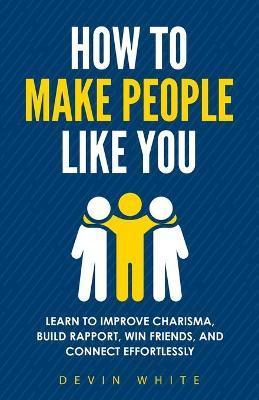 How to Make People Like You: Learn to Improve Charisma, Build Rapport, Win Friends, and Connect Effortlessly - Devin White