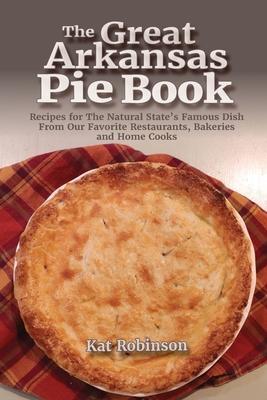 The Great Arkansas Pie Book: Recipes for The Natural State's Famous Dish From Our Favorite Restaurants, Bakeries and Home Cooks - Kat Robinson