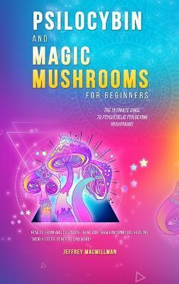 Psilocybin and Magic Mushrooms for Beginners: The Ultimate Guide to Psychedelic Psilocybin Mushrooms - How to Grow and Cultivate Them, Use Them for Sp - Jeffrey Macmillman