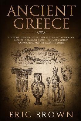 Ancient Greece: A Concise Overview of the Greek History and Mythology Including Classical Greece, Hellenistic Greece, Roman Greece and - Eric Brown