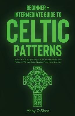 Celtic Patterns: Beginner + Intermediate Guide to Celtic Patterns: Celtic Art and Design Compendium: How to Make Celtic Patterns, Witho - Abby O'shea