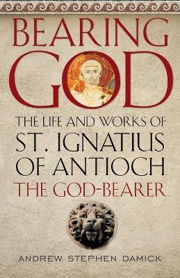Bearing God: The Life and Works of St. Ignatius of Antioch, the God-Bearer - Andrew Stephen Damick