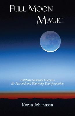 Full Moon Magic: Invoking Spiritual Energies for Personal and Planetary Transformation - Karen Johannsen