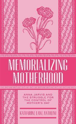 Memorializing Motherhood, Volume 15: Anna Jarvis and the Struggle for Control of Mother's Day - Katharine Lane Antolini