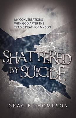 Shattered by Suicide: My Conversations with God after the Tragic Death of My Son - Gracie Thompson