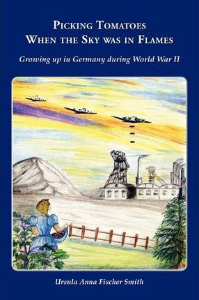 Picking Tomatoes When the Sky Was in Flames Growing Up in Germany During World War II - Ursula Anna Fischer Smith