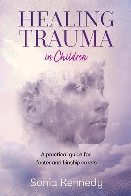 Healing Trauma in Children: A Practical Guide for Foster and Kinship Carers - Sonia Kennedy