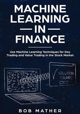 Machine Learning in Finance: Use Machine Learning Techniques for Day Trading and Value Trading in the Stock Market - Bob Mather