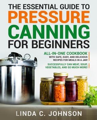 The Essential Guide to Pressure Canning for Beginners: All-In-One cookbook with Safe, Easy, and Delicious Recipes for Meals in a Jar! Successfully Can - Linda C. Johnson