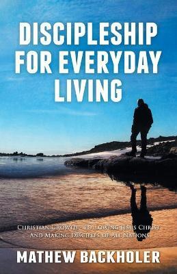 Discipleship for Everyday Living, Christian Growth, Following Jesus Christ and Making Disciples of All Nations: Firm Foundations, the Gospel, God's Wi - Mathew Backholer