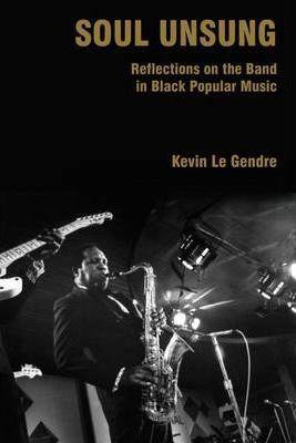 Soul Unsung: Reflections on the Band in Black Popular Music - Kevin Le Gendre