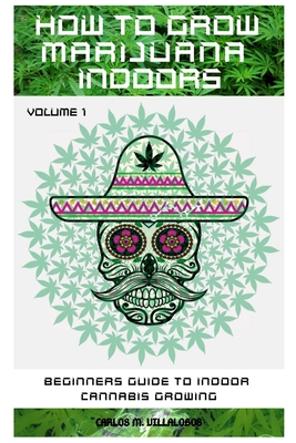How to Grow Marijuana Indoors: Beginners Guide to Indoor Cannabis Growing - Carlos M. Villalobos