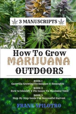 How to Grow Marijuana Outdoors: Guerrilla Growing Techniques & Strategies, How to Identify & Fix Issues To Maximise Yield, Step-By-Step Guide for Succ - Frank Spilotro