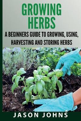 Growing Herbs A Beginners Guide to Growing, Using, Harvesting and Storing Herbs: The Complete Guide To Growing, Using and Cooking Herbs - Jason Johns