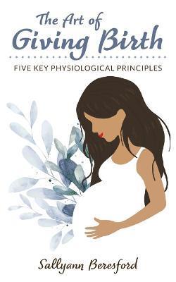 The Art of Giving Birth: Five Key Physiological Principles - Sallyann Beresford