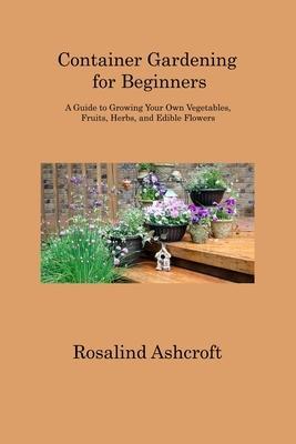 Container Gardening for Beginners: A Guide to Growing Your Own Vegetables, Fruits, Herbs, and Edible Flowers - Rosalind Ashcroft