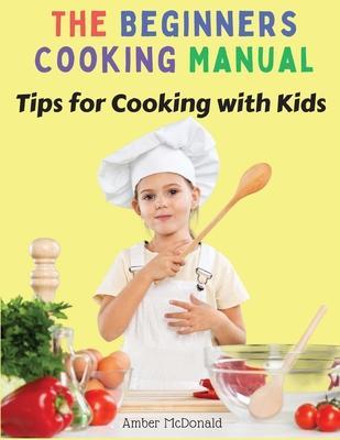 The Beginners Cooking Manual: Tips for Cooking with Kids - Amber Mcdonald