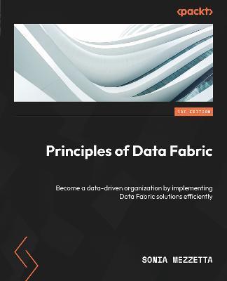 Principles of Data Fabric: Become a data-driven organization by implementing Data Fabric solutions efficiently - Sonia Mezzetta