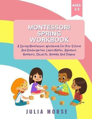 Montessori Spring Workbook: A Spring Montessori Workbook For Pre-School And Kindergarten. Learn Maths, Alphabet, Numbers, Objects, Animals And Sha - Julia Morse