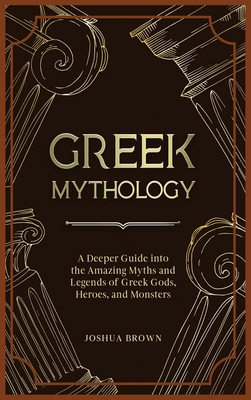 Greek Mythology: A Deeper Guide into the Amazing Myths and Legends of Greek Gods, Heroes, and Monsters - Joshua Brown