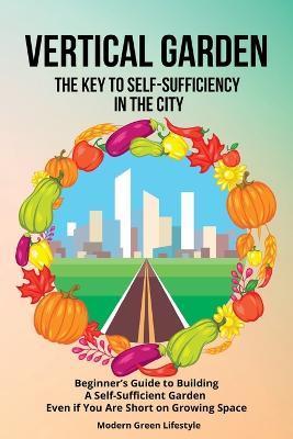 Vertical Garden The Key to Self-Sufficiency in the City: Beginner's Guide to Building a Self-Suffcient Garden Even If You Are Short on Growing Space - Modern Green Lifestyle