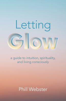 Letting Glow: A Guide to Intuition, Spirituality, and Living Consciously - Phill Webster