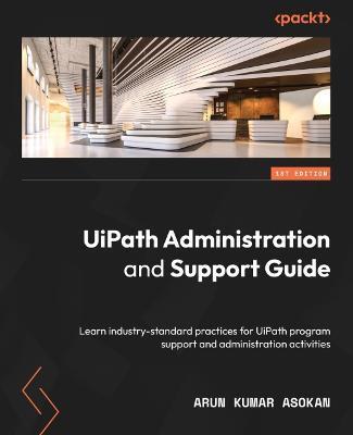 UiPath Administration and Support Guide: Learn industry-standard practices for UiPath program support and administration activities - Arun Kumar Asokan