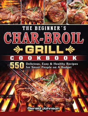 The Beginner's Char-Broil Grill Cookbook: 550 Delicious, Easy & Healthy Recipes for Smart People on A Budget - Gerald Johnson