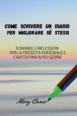 Come Scrivere Un Diario Per Migliorare Sé Stessi: Domande E Riflessioni Per La Crescita Personale E L 'a Utostima in 100 Giorni - Mary Casie