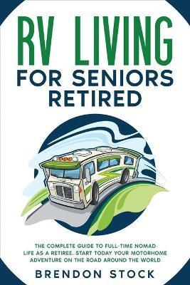 RV Living for Seniors Retired: The Complete Guide to Full-Time Nomad Life as a Retiree. Start Today Your Motorhome Adventure on the Road Around the W - Brendon Stock