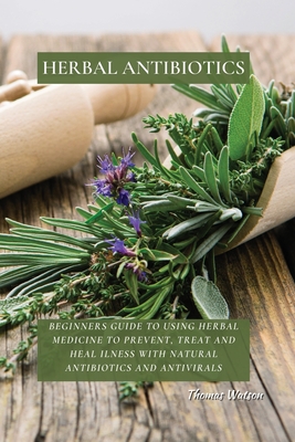 Herbal Antibiotics: Beginners Guide to Using Herbal Medicine to Prevent, Treat and Heal Ilness with Natural Antibiotics and Antivirals - Thomas Watson