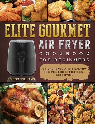 Elite Gourmet Air Fryer Cookbook For Beginners: Crispy, Easy and Healthy Recipes For Effortless Air Frying - Diego Williams