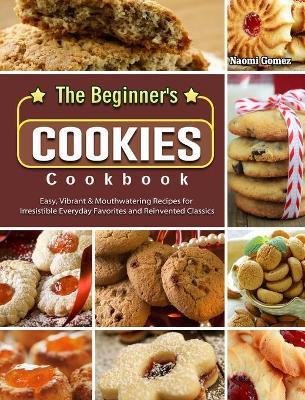 The Beginner's Cookies Cookbook: Easy, Vibrant & Mouthwatering Recipes for Irresistible Everyday Favorites and Reinvented Classics - Naomi Gomez