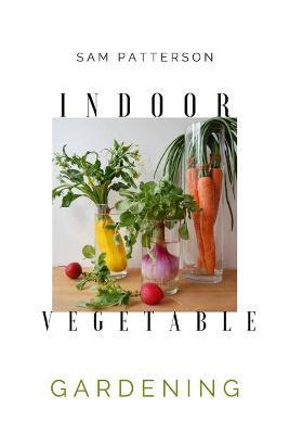 Coperta cărții 'Indoor Vegetable Gardening: Creative Ways to Grow Herbs, Fruits, and Vegetables in Your Home - Sam Patterson'