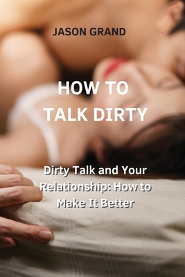 How to Talk Dirty: Dirty Talk and Your Relationship: How to Make It Better - Jason Grand