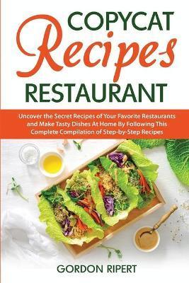 Copycat Recipes Restaurant: Uncover the Secret Recipes of Your Favorite Restaurants and Make Tasty Dishes At Home By Following This Complete Compi - Gordon Ripert