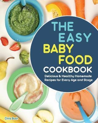 The Easy Baby Food Cookbook: Delicious & Healthy Homemade Recipes for Every Age and Stage - Chris Bush