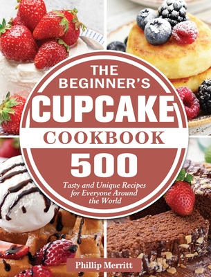The Beginner's Cupcake Cookbook: 500 Tasty and Unique Recipes for Everyone Around the World - Phillip Merritt