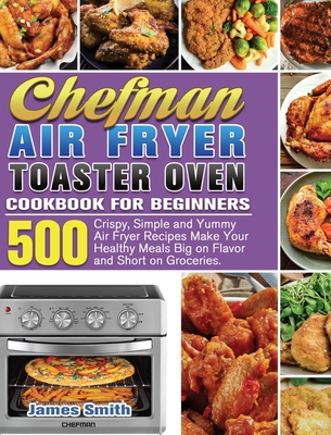 Chefman Air Fryer Toaster Oven Cookbook for Beginners: 500 Crispy, Simple and Yummy Air Fryer Recipes Make Your Healthy Meals Big on Flavor and Short - James Smith