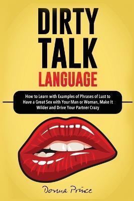 Dirty Talk Language: How to Learn with Examples of Phrases of Lust to Have a Great Sex with Your Man or Woman, Make it Wilder and Drive You - Donna Prince