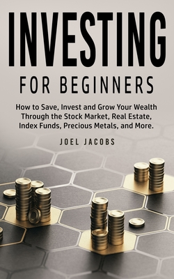 Investing For Beginners: How to Save, Invest and Grow Your Wealth Through the Stock Market, Real Estate, Index Funds, Precious Metals, and More - Joel Jacobs