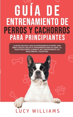 Guía de Entrenamiento de Perros y Cachorros Para Principiantes: La Mejor Guía Paso a Paso de Entrenamiento de Perros para Niños y Adultos: Incluye el - Lucy Williams