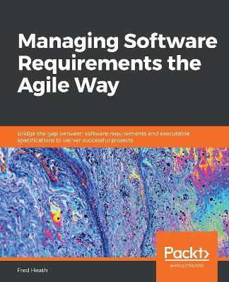 Managing Software Requirements the Agile Way: Bridge the gap between software requirements and executable specifications to deliver successful project - Fred Heath