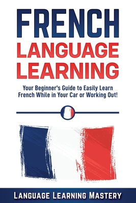 French Language Learning: Your Beginner's Guide to Easily Learn French While in Your Car or Working Out! - Language Learning Mastery