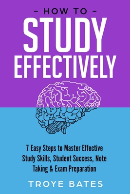 How to Study Effectively: 7 Easy Steps to Master Effective Study Skills, Student Success, Note Taking & Exam Preparation - Troye Bates