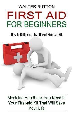 First Aid for Beginners: How to Build Your Own Herbal First Aid Kit (Medicine Handbook You Need in Your First-aid Kit That Will Save Your Life) - Walter Sutton
